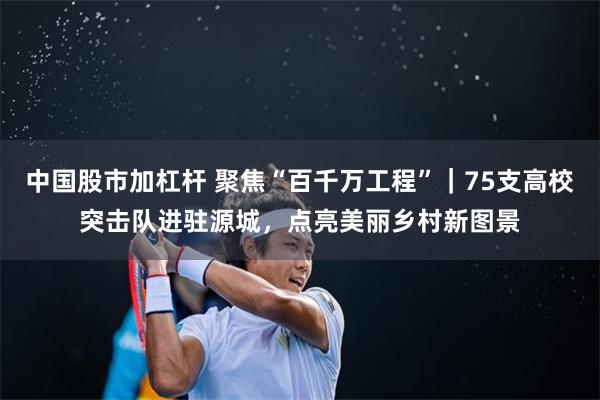 中国股市加杠杆 聚焦“百千万工程”｜75支高校突击队进驻源城，点亮美丽乡村新图景