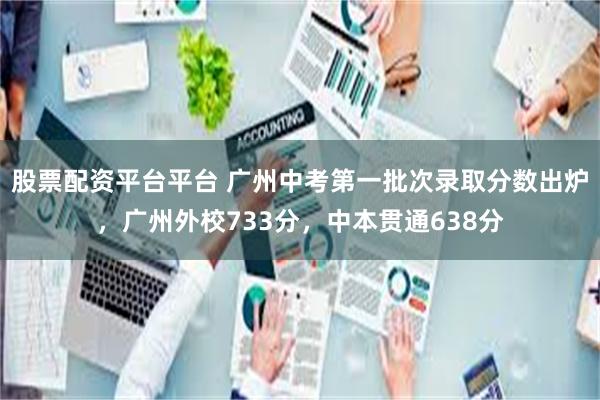 股票配资平台平台 广州中考第一批次录取分数出炉，广州外校733分，中本贯通638分