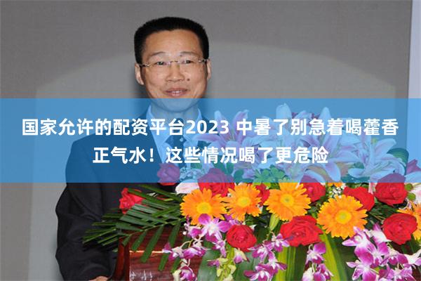 国家允许的配资平台2023 中暑了别急着喝藿香正气水！这些情况喝了更危险