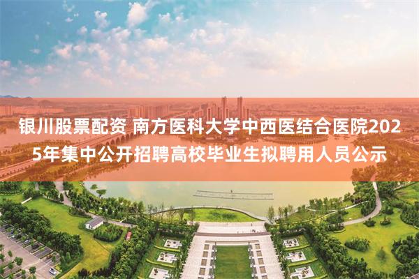 银川股票配资 南方医科大学中西医结合医院2025年集中公开招聘高校毕业生拟聘用人员公示
