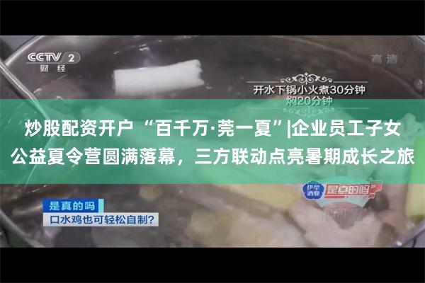 炒股配资开户 “百千万·莞一夏”|企业员工子女公益夏令营圆满落幕，三方联动点亮暑期成长之旅