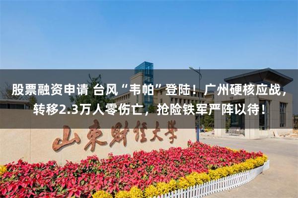 股票融资申请 台风“韦帕”登陆！广州硬核应战，转移2.3万人零伤亡，抢险铁军严阵以待！