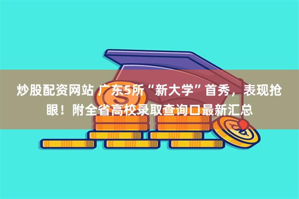 炒股配资网站 广东5所“新大学”首秀，表现抢眼！附全省高校录取查询口最新汇总