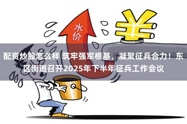 配资炒股怎么样 筑牢强军根基，凝聚征兵合力！东区街道召开2025年下半年征兵工作会议