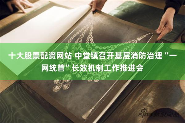 十大股票配资网站 中堂镇召开基层消防治理“一网统管”长效机制工作推进会