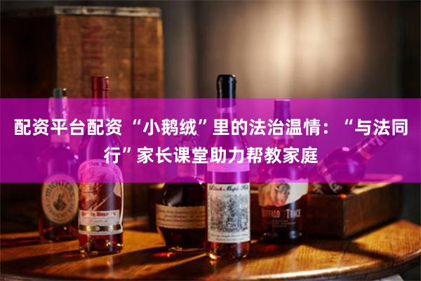 配资平台配资 “小鹅绒”里的法治温情：“与法同行”家长课堂助力帮教家庭