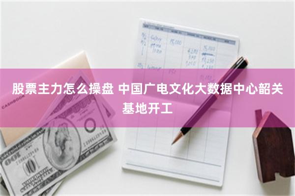 股票主力怎么操盘 中国广电文化大数据中心韶关基地开工