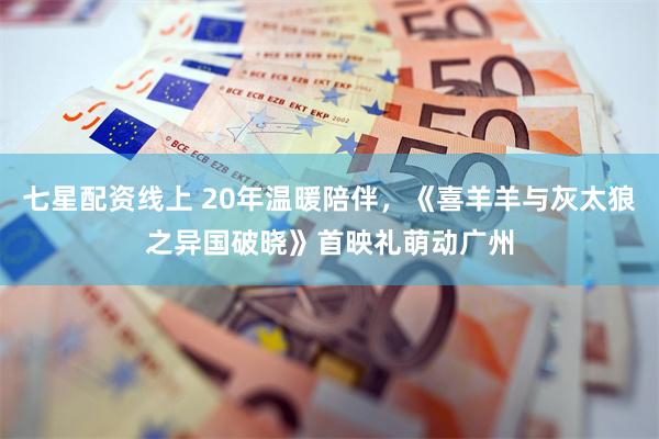 七星配资线上 20年温暖陪伴，《喜羊羊与灰太狼之异国破晓》首映礼萌动广州