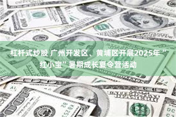 杠杆式炒股 广州开发区、黄埔区开展2025年“红小宝”暑期成长夏令营活动