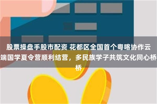股票操盘手股市配资 花都区全国首个粤喀协作云端国学夏令营顺利结营，多民族学子共筑文化同心桥