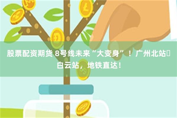 股票配资期货 8号线未来“大变身” ！广州北站⇌白云站，地铁直达！