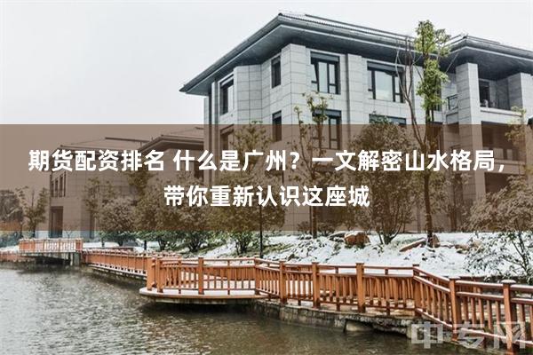 期货配资排名 什么是广州？一文解密山水格局，带你重新认识这座城