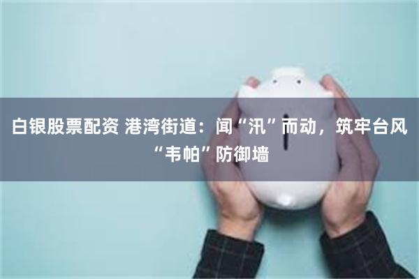 白银股票配资 港湾街道：闻“汛”而动，筑牢台风“韦帕”防御墙
