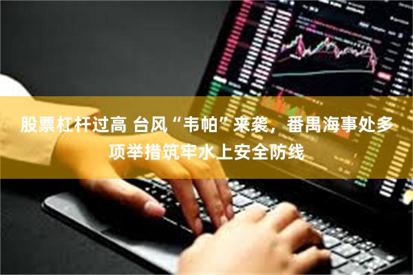 股票杠杆过高 台风“韦帕”来袭，番禺海事处多项举措筑牢水上安全防线