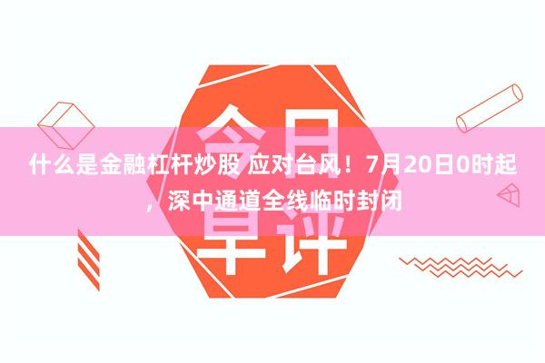 什么是金融杠杆炒股 应对台风！7月20日0时起，深中通道全线临时封闭