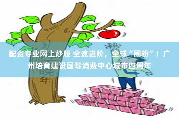 配资专业网上炒股 全速进阶，全球“圈粉”！广州培育建设国际消费中心城市四周年