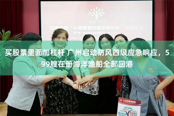 买股票里面加杠杆 广州启动防风四级应急响应，599艘在册海洋渔船全部回港
