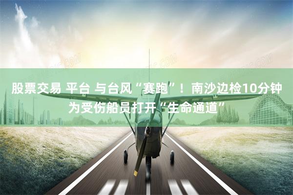 股票交易 平台 与台风“赛跑”！南沙边检10分钟为受伤船员打开“生命通道”