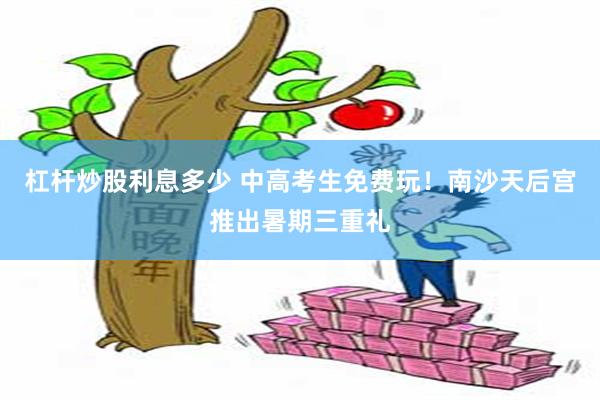杠杆炒股利息多少 中高考生免费玩！南沙天后宫推出暑期三重礼