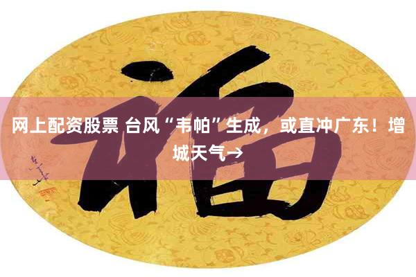 网上配资股票 台风“韦帕”生成，或直冲广东！增城天气→