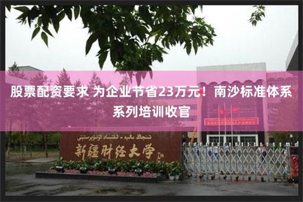 股票配资要求 为企业节省23万元！南沙标准体系系列培训收官