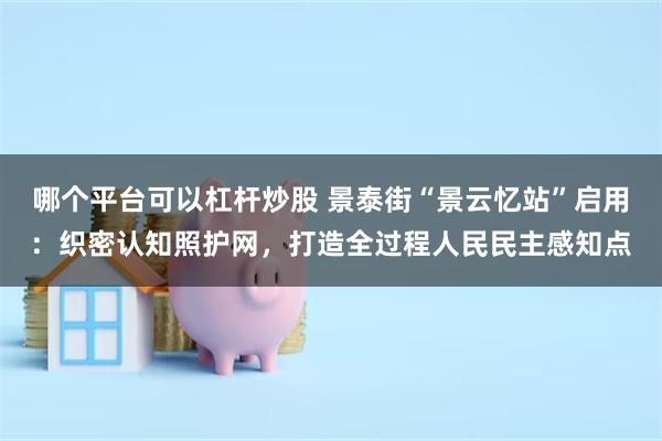 哪个平台可以杠杆炒股 景泰街“景云忆站”启用：织密认知照护网，打造全过程人民民主感知点