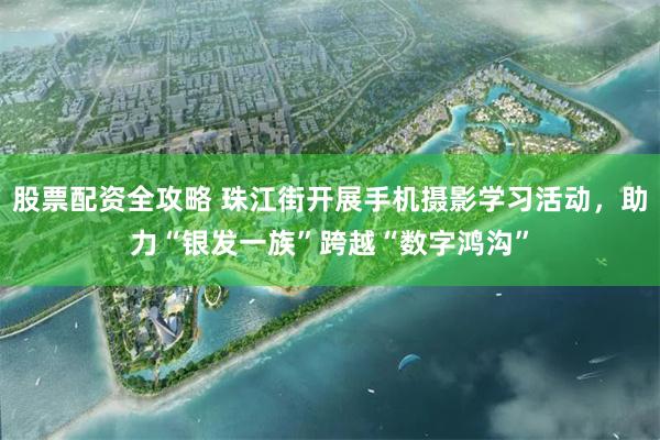 股票配资全攻略 珠江街开展手机摄影学习活动，助力“银发一族”跨越“数字鸿沟”