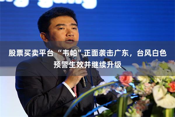 股票买卖平台 “韦帕”正面袭击广东，台风白色预警生效并继续升级