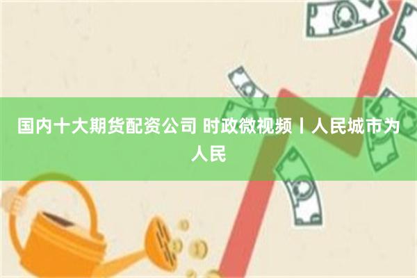 国内十大期货配资公司 时政微视频丨人民城市为人民