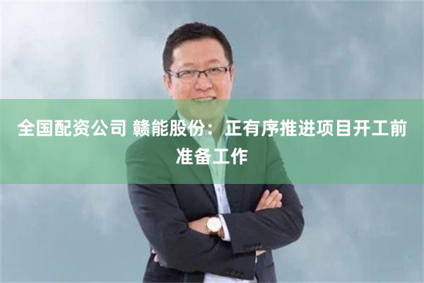 全国配资公司 赣能股份：正有序推进项目开工前准备工作
