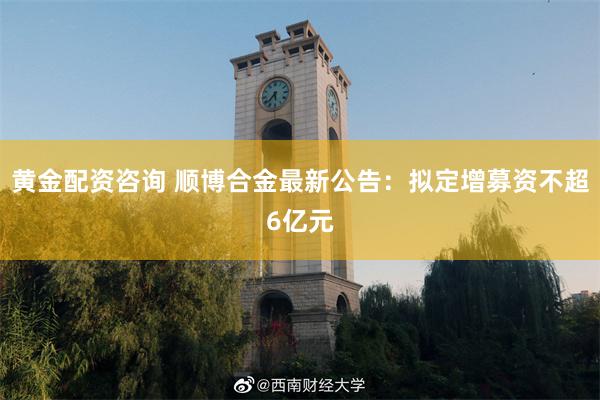 黄金配资咨询 顺博合金最新公告：拟定增募资不超6亿元