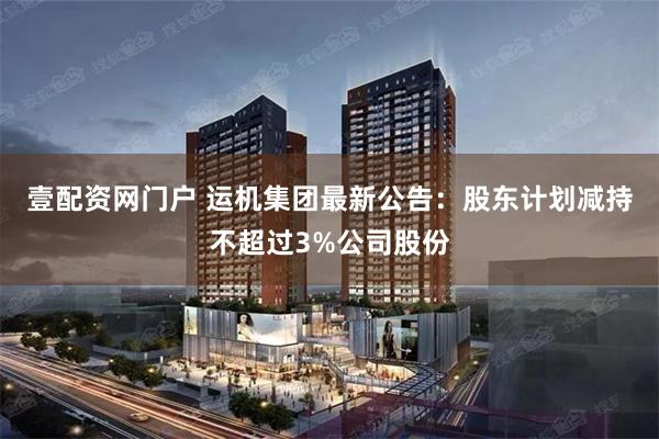 壹配资网门户 运机集团最新公告：股东计划减持不超过3%公司股份