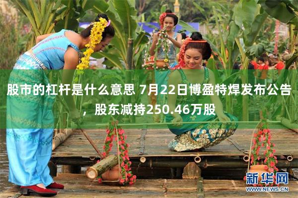 股市的杠杆是什么意思 7月22日博盈特焊发布公告，股东减持250.46万股