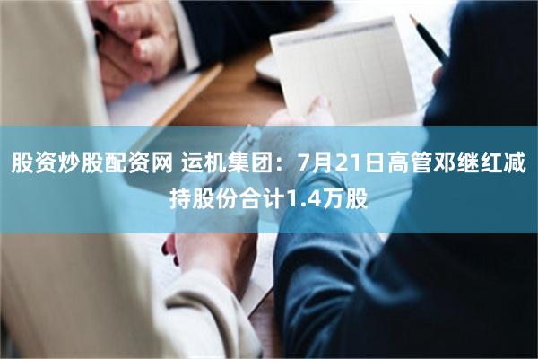 股资炒股配资网 运机集团：7月21日高管邓继红减持股份合计1.4万股
