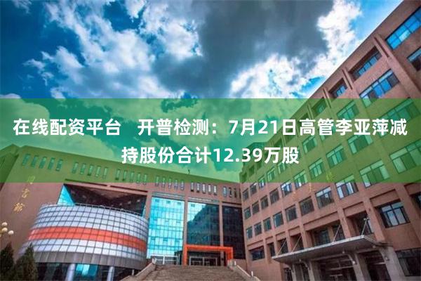 在线配资平台   开普检测：7月21日高管李亚萍减持股份合计12.39万股