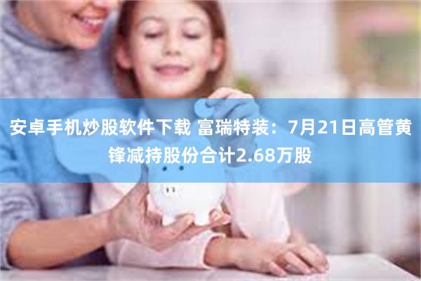 安卓手机炒股软件下载 富瑞特装：7月21日高管黄锋减持股份合计2.68万股