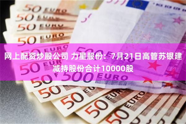 网上配资炒股公司 力星股份：7月21日高管苏银建减持股份合计10000股