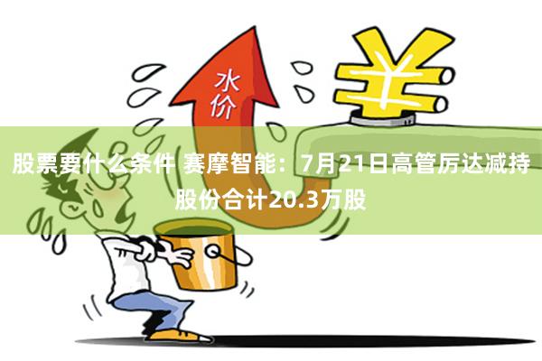 股票要什么条件 赛摩智能：7月21日高管厉达减持股份合计20.3万股