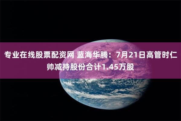 专业在线股票配资网 蓝海华腾：7月21日高管时仁帅减持股份合计1.45万股