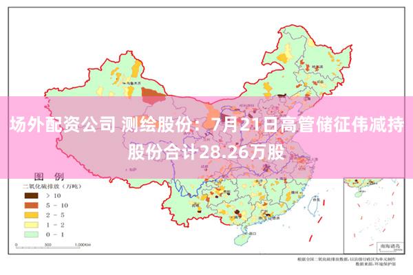 场外配资公司 测绘股份：7月21日高管储征伟减持股份合计28.26万股