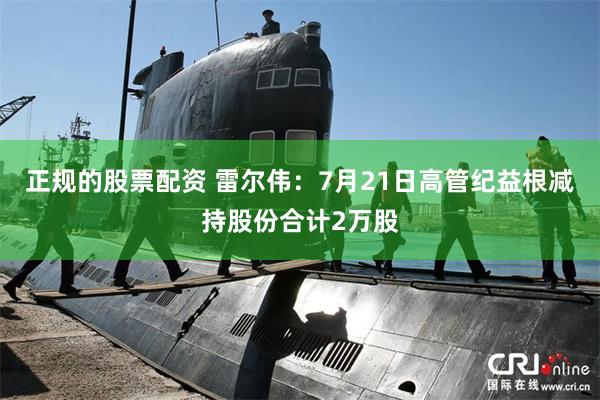 正规的股票配资 雷尔伟：7月21日高管纪益根减持股份合计2万股