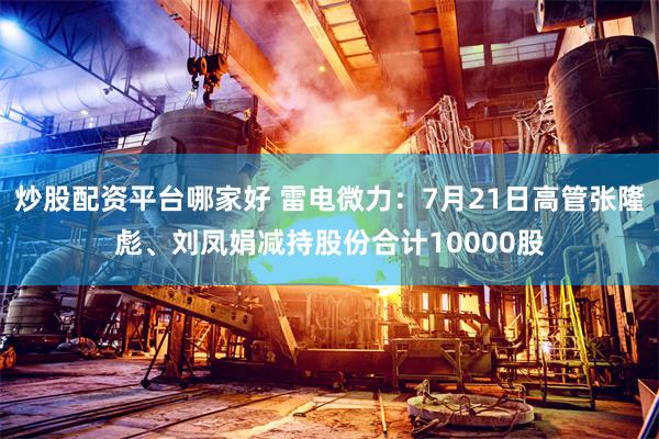 炒股配资平台哪家好 雷电微力：7月21日高管张隆彪、刘凤娟减持股份合计10000股