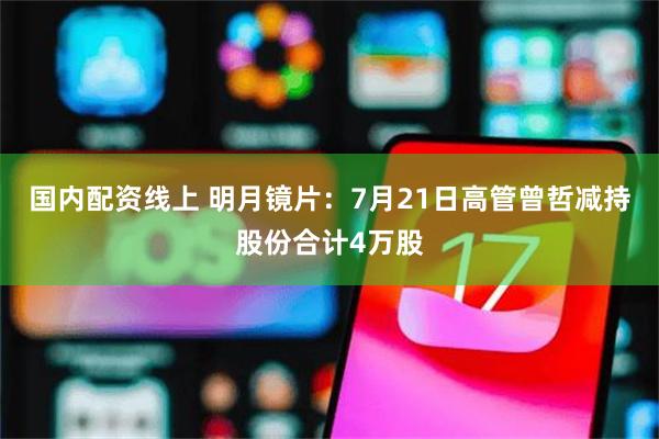 国内配资线上 明月镜片：7月21日高管曾哲减持股份合计4万股