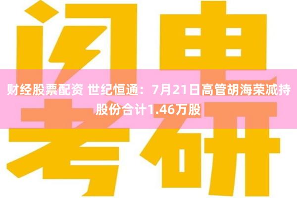 财经股票配资 世纪恒通：7月21日高管胡海荣减持股份合计1.46万股