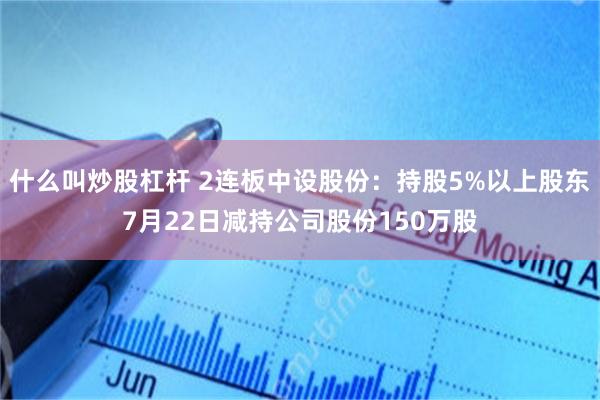 什么叫炒股杠杆 2连板中设股份：持股5%以上股东7月22日减持公司股份150万股