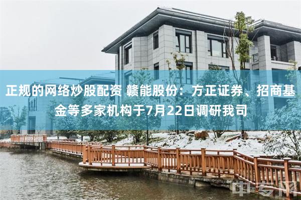 正规的网络炒股配资 赣能股份：方正证券、招商基金等多家机构于7月22日调研我司