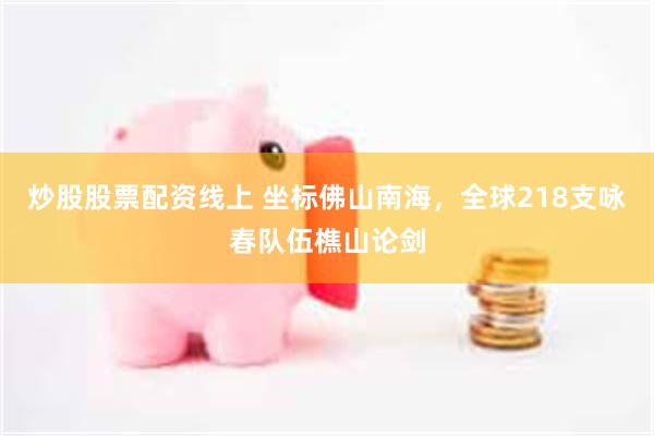 炒股股票配资线上 坐标佛山南海，全球218支咏春队伍樵山论剑