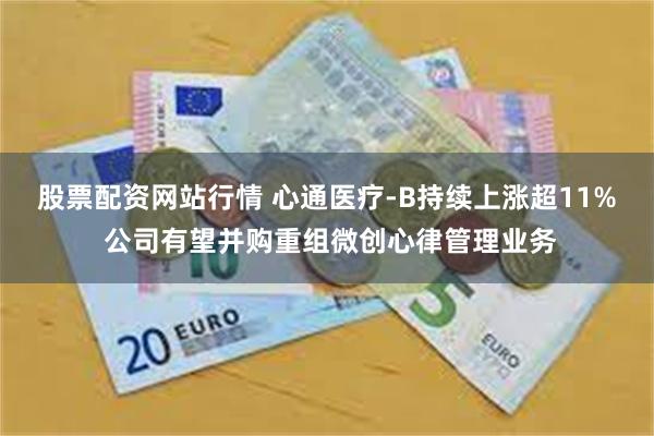 股票配资网站行情 心通医疗-B持续上涨超11% 公司有望并购重组微创心律管理业务