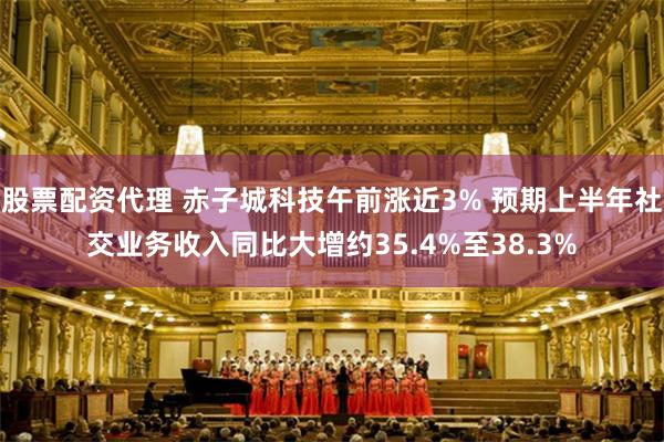 股票配资代理 赤子城科技午前涨近3% 预期上半年社交业务收入同比大增约35.4%至38.3%