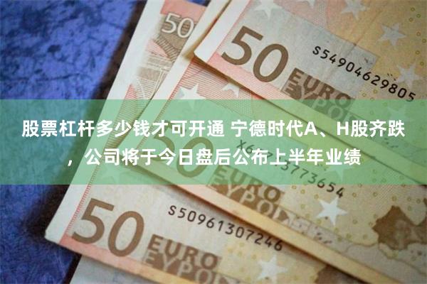 股票杠杆多少钱才可开通 宁德时代A、H股齐跌，公司将于今日盘后公布上半年业绩
